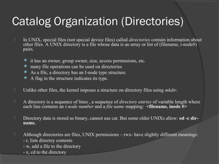 Catalog Organization (Directories) 
 In UNIX, special files (not special device files) called directories contain information about 
other files. A UNIX directory is a file whose data is an array or list of (filename, i-node#) 
pairs. 
 it has an owner, group owner, size, access permissions, etc. 
 many file operations can be used on directories 
 As a file, a directory has an I-node type structure. 
 A flag in the structure indicates its type. 
 Unlike other files, the kernel imposes a structure on directory files using mkdir. 
 A directory is a sequence of lines , a sequence of directory entries of variable length where 
each line contains an i-node number and a file name mapping: <filename, inode #> 
 Directory data is stored as binary, cannot use cat. But some older UNIXs allow: od -c dir-name. 
 Although directories are files, UNIX permissions – rwx- have slightly different meanings: 
- r, lists directoy contents 
- w, add a file to the directory 
- x, cd to the directory 
 