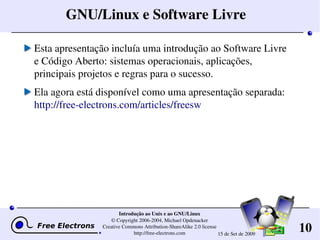 10
Introdução ao Unix e ao GNU/Linux
© Copyright 2006­2004, Michael Opdenacker
Creative Commons Attribution­ShareAlike 2.0 license
http://free­electrons.com 15 de Set de 2009
GNU/Linux e Software Livre
Esta apresentação incluía uma introdução ao Software Livre 
e Código Aberto: sistemas operacionais, aplicações, 
principais projetos e regras para o sucesso.
Ela agora está disponível como uma apresentação separada:
http://free­electrons.com/articles/freesw
 