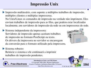 104
Introdução ao Unix e ao GNU/Linux
© Copyright 2006­2004, Michael Opdenacker
Creative Commons Attribution­ShareAlike 2.0 license
http://free­electrons.com 15 de Set de 2009
Impressão Unix
Impressão multiusário, com suporte a múltiplos trabalhos de impressão, 
múltiplos clientes e múltiplas impressoras.
No Unix/Linux os comandos de impressão na verdade não imprimem. Eles 
enviam trabalhos de impressão para as filas, que podem estar localizadas 
localmente, em servidores de impressão da rede ou em impressoras de rede.
Sistema independente da impressora:
Servidores de impressão apenas aceitam trabalhos 
de impressão no formato PostScript ou texto. 
Os drivers da impressora no servidor se encarregam 
da conversão para o formato utilizado pela impressora.
Sistema robusto:
Reinicie o sistema e ele continuará a imprimir 
trabalhos de impressão pendentes.
 