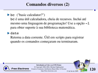 120
Introdução ao Unix e ao GNU/Linux
© Copyright 2006­2004, Michael Opdenacker
Creative Commons Attribution­ShareAlike 2.0 license
http://free­electrons.com 15 de Set de 2009
Comandos diversos (2)
bc ("basic calculator?")
bc é uma útil calculadora, cheia de recursos. Inclui até 
mesmo uma linguagem de programação! Use a opção ­l 
para obter suporte à sua biblioteca matemática.
date
Retorna a data corrente. Útil em scripts para registrar 
quando os comandos começaram ou terminaram.
 