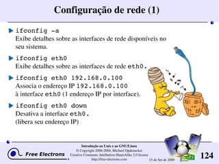 124
Introdução ao Unix e ao GNU/Linux
© Copyright 2006­2004, Michael Opdenacker
Creative Commons Attribution­ShareAlike 2.0 license
http://free­electrons.com 15 de Set de 2009
Configuração de rede (1)
ifconfig ­a
Exibe detalhes sobre as interfaces de rede disponíveis no 
seu sistema.
ifconfig eth0
Exibe detalhes sobre as interfaces de rede eth0.
ifconfig eth0 192.168.0.100
Associa o endereço IP 192.168.0.100
à interface eth0 (1 endereço IP por interface).
ifconfig eth0 down
Desativa a interface eth0.
(libera seu endereço IP)
 