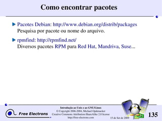 135
Introdução ao Unix e ao GNU/Linux
© Copyright 2006­2004, Michael Opdenacker
Creative Commons Attribution­ShareAlike 2.0 license
http://free­electrons.com 15 de Set de 2009
Como encontrar pacotes
Pacotes Debian: http://www.debian.org/distrib/packages
Pesquisa por pacote ou nome do arquivo.
rpmfind: http://rpmfind.net/
Diversos pacotes RPM para Red Hat, Mandriva, Suse...
 