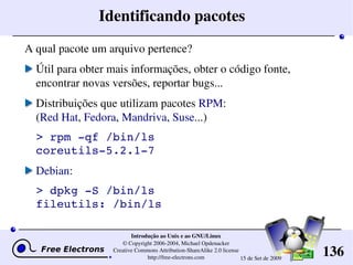 136
Introdução ao Unix e ao GNU/Linux
© Copyright 2006­2004, Michael Opdenacker
Creative Commons Attribution­ShareAlike 2.0 license
http://free­electrons.com 15 de Set de 2009
Identificando pacotes
A qual pacote um arquivo pertence?
Útil para obter mais informações, obter o código fonte, 
encontrar novas versões, reportar bugs...
Distribuições que utilizam pacotes RPM:
(Red Hat, Fedora, Mandriva, Suse...)
> rpm ­qf /bin/ls
coreutils­5.2.1­7
Debian:
> dpkg ­S /bin/ls
fileutils: /bin/ls
 