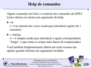 139
Introdução ao Unix e ao GNU/Linux
© Copyright 2006­2004, Michael Opdenacker
Creative Commons Attribution­ShareAlike 2.0 license
http://free­electrons.com 15 de Set de 2009
Help de comandos
Alguns comandos do Unix e a maioria dos comandos do GNU/
Linux oferece ao menos um argumento de help:
­h
(­ é na maioria das vezes usado para introduzir opções de 1 
caractere)
­­help
(­­ é sempre usado para introduzir a opção correspondente 
“longa”, o que torna os scripts mais fáceis de compreender)
Você também freqüentemente obtém um curto resumo das 
opções quando informa um argumento inválido.
 
