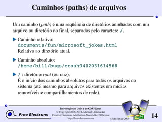 14
Introdução ao Unix e ao GNU/Linux
© Copyright 2006­2004, Michael Opdenacker
Creative Commons Attribution­ShareAlike 2.0 license
http://free­electrons.com 15 de Set de 2009
Caminhos (paths) de arquivos
Um caminho (path) é uma seqüência de diretórios aninhados com um 
arquivo ou diretório no final, separados pelo caractere /.
Caminho relativo: 
documents/fun/microsoft_jokes.html
Relativo ao diretório atual.
Caminho absoluto: 
/home/bill/bugs/crash9402031614568
/ : diretório root (ou raiz).
É o início dos caminhos absolutos para todos os arquivos do 
sistema (até mesmo para arquivos existentes em mídias 
removíveis e compartilhamentos de rede).
 