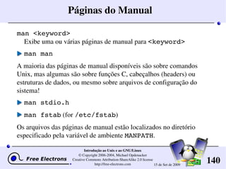 140
Introdução ao Unix e ao GNU/Linux
© Copyright 2006­2004, Michael Opdenacker
Creative Commons Attribution­ShareAlike 2.0 license
http://free­electrons.com 15 de Set de 2009
Páginas do Manual
man <keyword>
Exibe uma ou várias páginas de manual para <keyword>
man man
A maioria das páginas de manual disponíveis são sobre comandos 
Unix, mas algumas são sobre funções C, cabeçalhos (headers) ou 
estruturas de dados, ou mesmo sobre arquivos de configuração do 
sistema!
man stdio.h
man fstab (for /etc/fstab)
Os arquivos das páginas de manual estão localizados no diretório 
especificado pela variável de ambiente MANPATH.
 