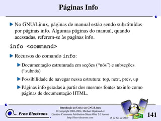 141
Introdução ao Unix e ao GNU/Linux
© Copyright 2006­2004, Michael Opdenacker
Creative Commons Attribution­ShareAlike 2.0 license
http://free­electrons.com 15 de Set de 2009
Páginas Info
No GNU/Linux, páginas de manual estão sendo substituídas 
por páginas info. Algumas páginas do manual, quando 
acessadas, referem­se às paginas info.
info <command>
Recursos do comando info:
Documentação estruturada em seções (“nós”) e subseções 
(“subnós)
Possibilidade de navegar nessa estrutura: top, next, prev, up
Páginas info geradas a partir dos mesmos fontes texinfo como 
páginas de documentação HTML.
 