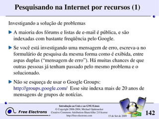 142
Introdução ao Unix e ao GNU/Linux
© Copyright 2006­2004, Michael Opdenacker
Creative Commons Attribution­ShareAlike 2.0 license
http://free­electrons.com 15 de Set de 2009
Pesquisando na Internet por recursos (1)
Investigando a solução de problemas
A maioria dos fórums e listas de e­mail é pública, e são 
indexadas com bastante freqüência pelo Google.
Se você está investigando uma mensagem de erro, escreva­a no 
formulário de pesquisa da mesma forma como é exibida, entre 
aspas duplas (“mensagem de erro”). Há muitas chances de que 
outras pessoas já tenham passado pelo mesmo problema e o 
solucionado. 
Não se esqueça de usar o Google Groups: 
http://groups.google.com/  Esse site indexa mais de 20 anos de 
mensagens de grupos de notícias.
 