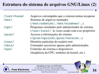 16
Introdução ao Unix e ao GNU/Linux
© Copyright 2006­2004, Michael Opdenacker
Creative Commons Attribution­ShareAlike 2.0 license
http://free­electrons.com 15 de Set de 2009
Estrutura do sistema de arquivos GNU/Linux (2)
/lost+found Arquivos corrompidos que o sistema tentou recuperar
/mnt/ Sistemas de arquivos montados
(/mnt/usbdisk/, /mnt/windows/ ...)
/opt/ Programas instalados pelo administrador do sistema.
(/usr/local/  às vezes usado com esse propósito)
/proc/ Accesso a informações do sistema
(/proc/cpuinfo, /proc/version ...)
/root/ Diretório particular do usuário root
/sbin/ Comandos acessíveis apenas pelo administrador.
/sys/ Controles do sistema e dispositivos
(freqüência da CPU, módulos do kernel, etc.)
 