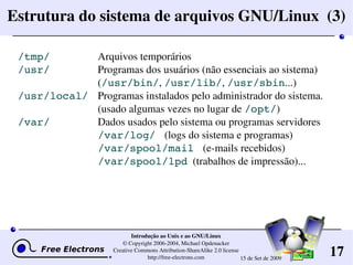 17
Introdução ao Unix e ao GNU/Linux
© Copyright 2006­2004, Michael Opdenacker
Creative Commons Attribution­ShareAlike 2.0 license
http://free­electrons.com 15 de Set de 2009
Estrutura do sistema de arquivos GNU/Linux  (3)
/tmp/ Arquivos temporários
/usr/ Programas dos usuários (não essenciais ao sistema)
(/usr/bin/, /usr/lib/, /usr/sbin...)
/usr/local/ Programas instalados pelo administrador do sistema.
(usado algumas vezes no lugar de /opt/)
/var/ Dados usados pelo sistema ou programas servidores
/var/log/  (logs do sistema e programas)
                              /var/spool/mail  (e­mails recebidos)
                  /var/spool/lpd  (trabalhos de impressão)...
 