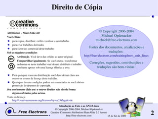 2
Introdução ao Unix e ao GNU/Linux
© Copyright 2006­2004, Michael Opdenacker
Creative Commons Attribution­ShareAlike 2.0 license
http://free­electrons.com 15 de Set de 2009
Direito de Cópia
Attribution – ShareAlike 2.0
Você é livre
para copiar, distribuir, exibir e realizar o seu trabalho
para criar trabalhos derivados
para fazer uso comercial deste trabalho
Sob as seguintes condições
Atribuição. Você deve dar crédito ao autor original.
Compartilhar igualmente. Se você alterar, transformar
ou basear­se neste trabalho você deverá distribuir o trabalho 
resultante apenas sob uma licença idêntica a essa.
Para qualquer reuso ou distribuição você deve deixar claro aos 
outros os termos de licença deste trabalho.
Quaisquer dessas condições podem ser renunciadas se você obtiver 
permissão do detentor do copyright.
Seu uso honesto (fair use) e outros direitos não são de forma 
alguma afetados pelos acima.
Texto da licença:
http://creativecommons.org/licenses/by­sa/2.0/legalcode
© Copyright 2006­2004
Michael Opdenacker
michael@free­electrons.com
Fontes dos documentos, atualizações e 
traduções: 
http://free­electrons.com/training/intro_unix_linux
Correções, sugestões, contribuições e 
traduções são bem­vindas!
 