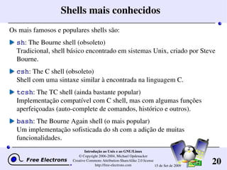 20
Introdução ao Unix e ao GNU/Linux
© Copyright 2006­2004, Michael Opdenacker
Creative Commons Attribution­ShareAlike 2.0 license
http://free­electrons.com 15 de Set de 2009
Shells mais conhecidos
Os mais famosos e populares shells são:
sh: The Bourne shell (obsoleto)
Tradicional, shell básico encontrado em sistemas Unix, criado por Steve 
Bourne.
csh: The C shell (obsoleto)
Shell com uma sintaxe similar à encontrada na linguagem C.
tcsh: The TC shell (ainda bastante popular)
Implementação compatível com C shell, mas com algumas funções 
aperfeiçoadas (auto­complete de comandos, histórico e outros).
bash: The Bourne Again shell (o mais popular)
Um implementação sofisticada do sh com a adição de muitas 
funcionalidades.
 