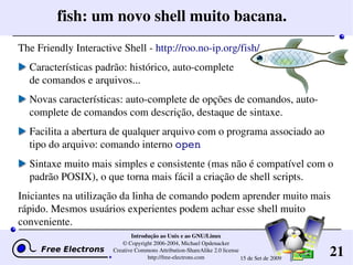 21
Introdução ao Unix e ao GNU/Linux
© Copyright 2006­2004, Michael Opdenacker
Creative Commons Attribution­ShareAlike 2.0 license
http://free­electrons.com 15 de Set de 2009
fish: um novo shell muito bacana.
The Friendly Interactive Shell ­ http://roo.no­ip.org/fish/
Características padrão: histórico, auto­complete 
de comandos e arquivos...
Novas características: auto­complete de opções de comandos, auto­
complete de comandos com descrição, destaque de sintaxe.
Facilita a abertura de qualquer arquivo com o programa associado ao 
tipo do arquivo: comando interno open
Sintaxe muito mais simples e consistente (mas não é compatível com o 
padrão POSIX), o que torna mais fácil a criação de shell scripts. 
Iniciantes na utilização da linha de comando podem aprender muito mais 
rápido. Mesmos usuários experientes podem achar esse shell muito 
conveniente.
 