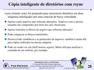 28
Introdução ao Unix e ao GNU/Linux
© Copyright 2006­2004, Michael Opdenacker
Creative Commons Attribution­ShareAlike 2.0 license
http://free­electrons.com 15 de Set de 2009
Cópia inteligente de diretórios com rsync
rsync (remote sync) foi projetado para sincronizar diretórios em duas 
máquinas interligadas por uma conexão de baixa velocidade
Apenas copia arquivos que sofreram alterações. Arquivos com o mesmo 
tamanho são comparados por meio dos seus checksums.
Apenas transfere os blocos do arquivo que sofreram alteração!
Pode compactar os blocos transferidos.
Preserva links simbólicos e as permissões de arquivos: também é muito útil 
para cópias realizadas na mesma máquina.
Pode ser usado via ssh (shell remoto seguro). Muito útil para atualizar o 
conteúdo de um website, por exemplo.
 