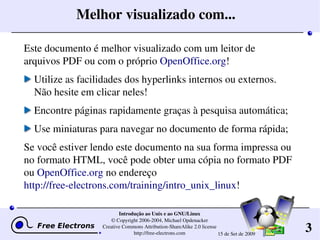 3
Introdução ao Unix e ao GNU/Linux
© Copyright 2006­2004, Michael Opdenacker
Creative Commons Attribution­ShareAlike 2.0 license
http://free­electrons.com 15 de Set de 2009
Melhor visualizado com...
Este documento é melhor visualizado com um leitor de 
arquivos PDF ou com o próprio OpenOffice.org!
Utilize as facilidades dos hyperlinks internos ou externos. 
Não hesite em clicar neles!
Encontre páginas rapidamente graças à pesquisa automática;
Use miniaturas para navegar no documento de forma rápida;
Se você estiver lendo este documento na sua forma impressa ou 
no formato HTML, você pode obter uma cópia no formato PDF 
ou OpenOffice.org no endereço
http://free­electrons.com/training/intro_unix_linux!
 