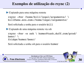 30
Introdução ao Unix e ao GNU/Linux
© Copyright 2006­2004, Michael Opdenacker
Creative Commons Attribution­ShareAlike 2.0 license
http://free­electrons.com 15 de Set de 2009
Exemplos de utilização do rsync (2)
Copiando para uma máquina remota
rsync ­Pav /home/bill/legal/arguments/  
bill@www.sco.com:/home/legal/arguments/
Será solicitada a senha para o usuário bill
Copiando de uma máquina remota via ssh
rsync ­Pav ­e ssh  homer@tank.duff.com/prod/
beer/ 
fridge/homer/beer/
Será solicitada a senha ssh para o usuário homer
 