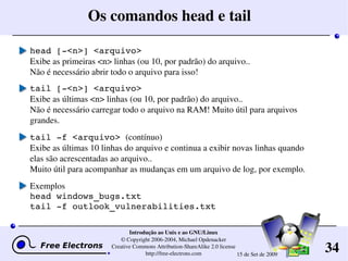 34
Introdução ao Unix e ao GNU/Linux
© Copyright 2006­2004, Michael Opdenacker
Creative Commons Attribution­ShareAlike 2.0 license
http://free­electrons.com 15 de Set de 2009
Os comandos head e tail
head [­<n>] <arquivo>
Exibe as primeiras <n> linhas (ou 10, por padrão) do arquivo..
Não é necessário abrir todo o arquivo para isso!
tail [­<n>] <arquivo>
Exibe as últimas <n> linhas (ou 10, por padrão) do arquivo..
Não é necessário carregar todo o arquivo na RAM! Muito útil para arquivos 
grandes.
tail ­f <arquivo> (contínuo)
Exibe as últimas 10 linhas do arquivo e continua a exibir novas linhas quando 
elas são acrescentadas ao arquivo..
Muito útil para acompanhar as mudanças em um arquivo de log, por exemplo.
Exemplos
head windows_bugs.txt
tail ­f outlook_vulnerabilities.txt
 