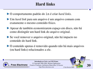 39
Introdução ao Unix e ao GNU/Linux
© Copyright 2006­2004, Michael Opdenacker
Creative Commons Attribution­ShareAlike 2.0 license
http://free­electrons.com 15 de Set de 2009
Hard links
O comportamento padrão do ln é criar hard links.
Um hard link para um arquivo é um arquivo comum com 
exatamente o mesmo conteúdo físico. 
Apesar de também economizarem espaço em disco, não há 
como distingüir um hard link do arquivo original.
Se você remover o arquivo original, não há impacto no 
conteúdo do hard link.
O conteúdo apenas é removido quando não há mais arquivos 
(ou hard links) relacionados a ele.
 