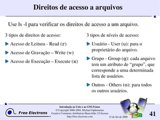 41
Introdução ao Unix e ao GNU/Linux
© Copyright 2006­2004, Michael Opdenacker
Creative Commons Attribution­ShareAlike 2.0 license
http://free­electrons.com 15 de Set de 2009
Direitos de acesso a arquivos
3 tipos de direitos de acesso:
Acesso de Leitura ­ Read (r)
Acesso de Gravação – Write (w)
Acesso de Execução – Execute (x)
3 tipos de níveis de acesso:
Usuário ­ User (u): para o 
proprietário do arquivo.
Grupo ­ Group (g): cada arquivo 
tem um atributo de “grupo”, que 
corresponde a uma determinada 
lista de usuários.
Outros ­ Others (o): para todos 
os outros usuários.
Use ls ­l para verificar os direitos de acesso a um arquivo.
 