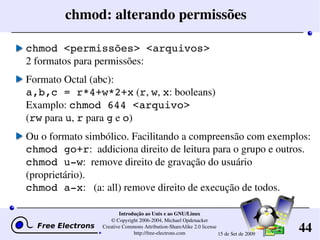 44
Introdução ao Unix e ao GNU/Linux
© Copyright 2006­2004, Michael Opdenacker
Creative Commons Attribution­ShareAlike 2.0 license
http://free­electrons.com 15 de Set de 2009
chmod: alterando permissões
chmod <permissões> <arquivos>
2 formatos para permissões:
Formato Octal (abc): 
a,b,c = r*4+w*2+x (r, w, x: booleans)
Examplo: chmod 644 <arquivo>
(rw para u, r para g e o)
Ou o formato simbólico. Facilitando a compreensão com exemplos:
chmod go+r:  addiciona direito de leitura para o grupo e outros.
chmod u­w:  remove direito de gravação do usuário 
(proprietário).
chmod a­x:   (a: all) remove direito de execução de todos.
 