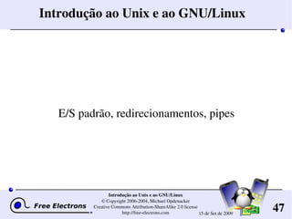 47
Introdução ao Unix e ao GNU/Linux
© Copyright 2006­2004, Michael Opdenacker
Creative Commons Attribution­ShareAlike 2.0 license
http://free­electrons.com 15 de Set de 2009
Introdução ao Unix e ao GNU/Linux
E/S padrão, redirecionamentos, pipes
 