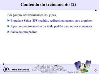 6
Introdução ao Unix e ao GNU/Linux
© Copyright 2006­2004, Michael Opdenacker
Creative Commons Attribution­ShareAlike 2.0 license
http://free­electrons.com 15 de Set de 2009
Conteúdo do treinamento (2)
E/S padrão, redirecionamentos, pipes
Entrada e Saída (E/S) padrão, redirecionamentos para arquivos
Pipes: redirecionamento da saída padrão para outros comandos
Saída de erro padrão
 