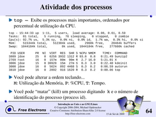 64
Introdução ao Unix e ao GNU/Linux
© Copyright 2006­2004, Michael Opdenacker
Creative Commons Attribution­ShareAlike 2.0 license
http://free­electrons.com 15 de Set de 2009
Atividade dos processos
top – Exibe os processos mais importantes, ordenados por 
percentual de utilização da CPU.
top - 15:44:33 up 1:11, 5 users, load average: 0.98, 0.61, 0.59
Tasks: 81 total, 5 running, 76 sleeping, 0 stopped, 0 zombie
Cpu(s): 92.7% us, 5.3% sy, 0.0% ni, 0.0% id, 1.7% wa, 0.3% hi, 0.0% si
Mem: 515344k total, 512384k used, 2960k free, 20464k buffers
Swap: 1044184k total, 0k used, 1044184k free, 277660k cached
PID USER PR NI VIRT RES SHR S %CPU %MEM TIME+ COMMAND
3809 jdoe 25 0 6256 3932 1312 R 93.8 0.8 0:21.49 bunzip2
2769 root 16 0 157m 80m 90m R 2.7 16.0 5:21.01 X
3006 jdoe 15 0 30928 15m 27m S 0.3 3.0 0:22.40 kdeinit
3008 jdoe 16 0 5624 892 4468 S 0.3 0.2 0:06.59 autorun
3810 jdoe 16 0 2892 916 1620 R 0.3 0.2 0:00.06 top
Você pode alterar a ordem teclando...
M: Utilização da Memória, P: %CPU, T: Tempo.
Você pode “matar” (kill) um processo digitando  k e o número de 
identificação do processo (process id).
 