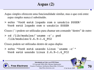 70
Introdução ao Unix e ao GNU/Linux
© Copyright 2006­2004, Michael Opdenacker
Creative Commons Attribution­ShareAlike 2.0 license
http://free­electrons.com 15 de Set de 2009
Aspas (2)
Aspas simples oferecem uma funcionalidade similar, mas o que está entre 
aspas simples nunca é substituído.
> echo 'Você está logado com o usuário $USER'
Você está logado com o usuário $USER
Crases (`) podem ser utilizadas para chamar um comando “dentro” de outro
> cd /lib/modules/`uname ­r`; pwd
/lib/modules/2.6.9­1.6_FC2
Crases podem ser utilizadas dentro de aspas duplas
> echo "Você está usando Linux `uname ­r`"
Você está usando Linux 2.6.9­1.6_FC2
 