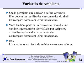 72
Introdução ao Unix e ao GNU/Linux
© Copyright 2006­2004, Michael Opdenacker
Creative Commons Attribution­ShareAlike 2.0 license
http://free­electrons.com 15 de Set de 2009
Variáveis de Ambiente
Shells permitem que o usuário defina variáveis.
Elas podem ser reutilizadas em comandos do shell.
Convenção: nomes em letras minúsculas.
Você também pode definir variáveis de ambiente: 
variáveis que também são visíveis por scripts ou 
executáveis chamados  a partir do shell.
Convenção: nomes em letras maiúsculas.
env
Lista todas as variáveis de ambiente e os seus valores.
 