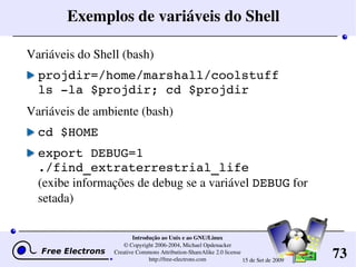 73
Introdução ao Unix e ao GNU/Linux
© Copyright 2006­2004, Michael Opdenacker
Creative Commons Attribution­ShareAlike 2.0 license
http://free­electrons.com 15 de Set de 2009
Exemplos de variáveis do Shell
Variáveis do Shell (bash)
projdir=/home/marshall/coolstuff
ls ­la $projdir; cd $projdir
Variáveis de ambiente (bash)
cd $HOME
export DEBUG=1
./find_extraterrestrial_life
(exibe informações de debug se a variável DEBUG for 
setada)
 