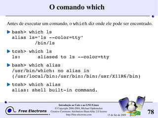 78
Introdução ao Unix e ao GNU/Linux
© Copyright 2006­2004, Michael Opdenacker
Creative Commons Attribution­ShareAlike 2.0 license
http://free­electrons.com 15 de Set de 2009
O comando which
Antes de executar um comando, o which diz onde ele pode ser encontrado.
bash> which ls
alias ls='ls ­­color=tty'
        /bin/ls
tcsh> which ls
ls:      aliased to ls ­­color=tty
bash> which alias
/usr/bin/which: no alias in 
(/usr/local/bin:/usr/bin:/bin:/usr/X11R6/bin)
tcsh> which alias
alias: shell built­in command.
 