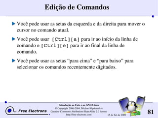 81
Introdução ao Unix e ao GNU/Linux
© Copyright 2006­2004, Michael Opdenacker
Creative Commons Attribution­ShareAlike 2.0 license
http://free­electrons.com 15 de Set de 2009
Edição de Comandos
Você pode usar as setas da esquerda e da direita para mover o 
cursor no comando atual.
Você pode usar  [Ctrl][a] para ir ao início da linha de 
comando e [Ctrl][e] para ir ao final da linha de 
comando.
Você pode usar as setas “para cima” e “para baixo” para 
selecionar os comandos recentemente digitados.
 