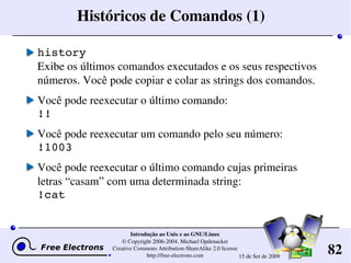 82
Introdução ao Unix e ao GNU/Linux
© Copyright 2006­2004, Michael Opdenacker
Creative Commons Attribution­ShareAlike 2.0 license
http://free­electrons.com 15 de Set de 2009
Históricos de Comandos (1)
history
Exibe os últimos comandos executados e os seus respectivos 
números. Você pode copiar e colar as strings dos comandos.
Você pode reexecutar o último comando:
!!
Você pode reexecutar um comando pelo seu número:
!1003
Você pode reexecutar o último comando cujas primeiras 
letras “casam” com uma determinada string:
!cat
 