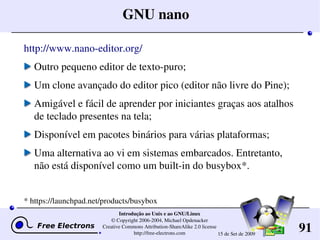 91
Introdução ao Unix e ao GNU/Linux
© Copyright 2006­2004, Michael Opdenacker
Creative Commons Attribution­ShareAlike 2.0 license
http://free­electrons.com 15 de Set de 2009
GNU nano
http://www.nano­editor.org/
Outro pequeno editor de texto­puro;
Um clone avançado do editor pico (editor não livre do Pine);
Amigável e fácil de aprender por iniciantes graças aos atalhos 
de teclado presentes na tela;
Disponível em pacotes binários para várias plataformas;
Uma alternativa ao vi em sistemas embarcados. Entretanto, 
não está disponível como um built­in do busybox*.
* https://launchpad.net/products/busybox
 