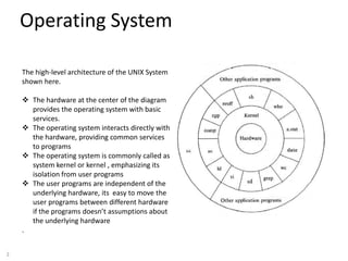 2
Operating System
Purpose:
The high-level architecture of the UNIX System
shown here.
 The hardware at the center of the diagram
provides the operating system with basic
services.
 The operating system interacts directly with
the hardware, providing common services
to programs
 The operating system is commonly called as
system kernel or kernel , emphasizing its
isolation from user programs
 The user programs are independent of the
underlying hardware, its easy to move the
user programs between different hardware
if the programs doesn’t assumptions about
the underlying hardware
.
 