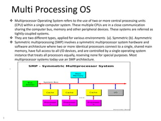 3
Multi Processing OS
 Multiprocessor Operating System refers to the use of two or more central processing units
(CPU) within a single computer system. These multiple CPUs are in a close communication
sharing the computer bus, memory and other peripheral devices. These systems are referred as
tightly coupled systems.
 They are two different types, applied for various environments (a). Symmetric (b). Asymmetric
 Symmetric multiprocessing (SMP) involves a symmetric multiprocessor system hardware and
software architecture where two or more identical processors connect to a single, shared main
memory, have full access to all I/O devices, and are controlled by a single operating system
instance that treats all processors equally, reserving none for special purposes. Most
multiprocessor systems today use an SMP architecture.
.
 