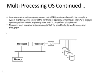 4
Multi Processing OS Continued ..
 In an asymmetric multiprocessing system, not all CPUs are treated equally; for example, a
system might only allow (either at the hardware or operating system level) one CPU to execute
operating system code or might only allow one CPU to perform I/O operations
 Nowadays many operating systems supports SMP for scalable , better performance and
throughput
.
 
