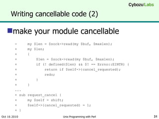 Writing cancellable code (2) make your module cancellable -  my $len = $sock->read(my $buf, $maxlen); +  my $len; +  { +  $len = $sock->read(my $buf, $maxlen); +  if (! defined($len) && $! == Errno::EINTR) { +  return if $self->{cancel_requested}; +  redo; +  } +  } ... + sub request_cancel { +  my $self = shift; +  $self->{cancel_requested} = 1; + }  Oct 16 2010 Unix Programming with Perl 