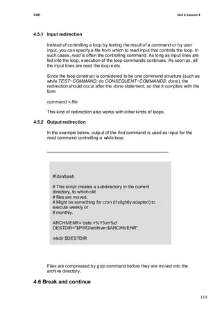 COE                                                                        Unit 2, Lesson 4




4.5.1 Input redirection

      Instead of controlling a loop by testing the result of a command or by user
      input, you can specify a file from which to read input that controls the loop. In
      such cases, read is often the controlling command. As long as input lines are
      fed into the loop, execution of the loop commands continues. As soon as, all
      the input lines are read the loop exits.

      Since the loop construct is considered to be one command structure (such as
      while TEST−COMMAND; do CONSEQUENT−COMMANDS; done), the
      redirection should occur after the done statement, so that it complies with the
      form

      command < file

      This kind of redirection also works with other kinds of loops.

4.5.2 Output redirection

      In the example below, output of the find command is used as input for the
      read command controlling a while loop:




                             archiveoldstuff.sh
         #!/bin/bash

         # This script creates a subdirectory in the current
         directory, to which old
         # files are moved.
         # Might be something for cron (if slightly adapted) to
         execute weekly or
         # monthly.

         ARCHIVENR=`date +%Y%m%d`
         DESTDIR="$PWD/archive−$ARCHIVENR"

         mkdir $DESTDIR

         find $PWD −type f −a −mtime +5 | while read file
         do
            gzip "$file"; mv "$file".gz "$DESTDIR"
      Filesechocompressed by gzip command before they are moved into the
             are "$file archived"
         done
      archive directory.

4.6 Break and continue

                                                                                              119
 