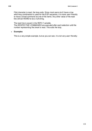 COE                                                                          Unit 2, Lesson 4



          File) character is read, the loop exits. Since most users don't have a clue
          which key combination is used for the EOF sequence, it is more user−friendly
          to have a break command as one of the items. Any other value of the read
          line will set WORD to be a null string.

          The read line is saved in the REPLY variable.
          The RESPECTIVE−COMMANDS are executed after each selection until the
          number representing the break is read. This exits the loop.

         Examples

          This is a very simple example, but as you can see, it is not very user−friendly:




                                                                                                124
 