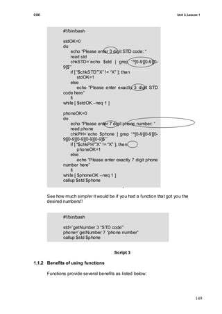 COE                                                                    Unit 3, Lesson 1




              #!/bin/bash

              stdOK=0
              do
                  echo ―Please enter 3 digit STD code: ―
                  read std
                  chkSTD=`echo $std | grep ―^[0-9][0-9][0-
              9]$‖`
                  if [ ―$chkSTD‖‖X‖ != ―X‖ ]; then
                       stdOK=1
                  else
                       echo ―Please enter exactly 3 digit STD
              code here‖
                  fi
              while [ $stdOK –neq 1 ]

              phoneOK=0
              do
                  echo ―Please enter 7 digit phone number: ―
                  read phone
                  chkPH=`echo $phone | grep ―^[0-9][0-9][0-
              9][0-9][0-9][0-9][0-9]$‖`
                  if [ ―$chkPH‖‖X‖ != ―X‖ ]; then
                       phoneOK=1
                  else
                       echo ―Please enter exactly 7 digit phone
              number here‖
                  fi
              while [ $phoneOK –neq 1 ]
              callup $std $phone
                                          Script 2

      See how much simpler it would be if you had a function that got you the
      desired numbers!!


              #!/bin/bash

              std=`getNumber 3 ―STD code‖`
              phone=`getNumber 7 ―phone number‖
              callup $std $phone


                                        Script 3

1.1.2 Benefits of using functions

      Functions provide several benefits as listed below:




                                                                                   149
 