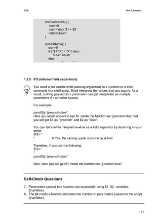 COE                                                                        Unit 3, Lesson 1




              addTwoNums() {
                sum=0
                sum=`expr $1 + $2`
                return $sum
              }

              addAllNums() {
                sum=0
                if [ ―$1‖‖X‖ = ―X‖ ];then
                     return $sum
                else
                     sum=`$sum + $1`
                fi
              }


1.2.5 IFS (internal field separators)

      You need to be careful while passing arguments to a function or a shell
      command in a shell script. Shell interprets the values that you supply. As a
      result, a string passed as a parameter can get interpreted as multiple
      parameters if it contains spaces.

      For example:

      paintObj “greenish blue”
      Here you would expect to see $1 inside the function as ―greenish blue‖ but
      you will get $1 as ―greenish‖ and $2 as ―blue‖.

      You can tell shell to interpret newline as a field separator by declaring in your
      script
      IFS=”
      ―             # Yes, the closing quote is on the next line!

      Therefore, if you use the following:
      IFS=”
      “
      paintObj “greenish blue”

      Now, here you will get $1 inside the function as ―greenish blue‖.



Self-Check Questions
7. Parameters passed to a function are accessible using $1, $2, variables.
   (true/false).
8. The $# inside a function indicates the number of parameters passed to the script
   (true/false).



                                                                                       153
 