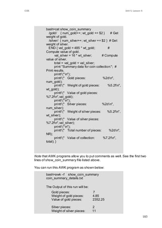 COE                                                                   Unit 5, Lesson 6




             bash>cat show_coin_summary
               /gold/ { num_gold++; wt_gold += $2 }         # Get
             weight of gold.
               /silver/ { num_silver++; wt_silver += $2 } # Get
             weight of silver.
               END { val_gold = 485 * wt_gold;            #
             Compute value of gold.
                    val_silver = 16 * wt_silver;       # Compute
             value of silver.
                    total = val_gold + val_silver;
                    print "Summary data for coin collection:"; #
             Print results.
                    printf ("n");
                    printf (" Gold pieces:             %2dn",
             num_gold);
                    printf (" Weight of gold pieces:      %5.2fn",
             wt_gold);
                    printf (" Value of gold pieces:
             %7.2fn",val_gold);
                    printf ("n");
                    printf (" Silver pieces:           %2d n",
             num_silver);
                    printf (" Weight of silver pieces:    %5.2fn",
             wt_silver);
                    printf (" Value of silver pieces:
             %7.2fn",val_silver);
                    printf ("n");
                    printf (" Total number of pieces:      %2dn",
             NR);
                    printf (" Value of collection:      %7.2fn",
             total); }



      Note that AWK programs allow you to put comments as well. See the first two
      lines of show_coin_summary file listed above.

      You can run this AWK program as shown below:

             bash>awk –f show_coin_summary
             coin_summary_details.txt

             The Output of this run will be:
                 Gold pieces:                  7
                 Weight of gold pieces:        4.85
                 Value of gold pieces:         2352.25

                 Silver pieces:                2
                 Weight of silver pieces:      11
                 Value of silver pieces:       176
                                                                                         183
                 Total number of pieces:       9
                 Value of collection:          2528.25
 