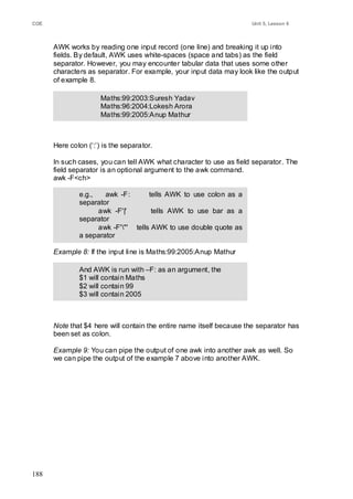 COE                                                                  Unit 5, Lesson 6



      AWK works by reading one input record (one line) and breaking it up into
      fields. By default, AWK uses white-spaces (space and tabs) as the field
      separator. However, you may encounter tabular data that uses some other
      characters as separator. For example, your input data may look like the output
      of example 8.

                      Maths:99:2003:Suresh Yadav
                      Maths:96:2004:Lokesh Arora
                      Maths:99:2005:Anup Mathur
                      Maths:98:2006:Javed M. K. Akhtar


      Here colon (‗:‘) is the separator.

      In such cases, you can tell AWK what character to use as field separator. The
      field separator is an optional argument to the awk command.
      awk -F<ch>

              e.g.,   awk -F:       tells AWK to use colon as a
              separator
                    awk -F'|'        tells AWK to use bar as a
              separator
                    awk -F'"' tells AWK to use double quote as
              a separator

      Example 8: If the input line is Maths:99:2005:Anup Mathur

              And AWK is run with –F: as an argument, the
              $1 will contain Maths
              $2 will contain 99
              $3 will contain 2005
              $4 will contain ―Anup Mathur‖


      Note that $4 here will contain the entire name itself because the separator has
      been set as colon.

      Example 9: You can pipe the output of one awk into another awk as well. So
      we can pipe the output of the example 7 above into another AWK.




188
 