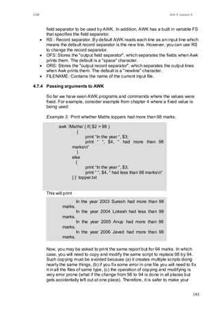 COE                                                                          Unit 5, Lesson 6



          field separator to be used by AWK. In addition, AWK has a built in variable FS
          that specifies the field separator.
         RS : Record separator. By default AWK reads each line as an input line which
          means the default record separator is the new line. However, you can use RS
          to change the record separator.
         OFS: Stores the "output field separator", which separates the fields when Awk
          prints them. The default is a "space" character.
         ORS: Stores the "output record separator", which separates the output lines
          when Awk prints them. The default is a "newline" character.
         FILENAME: Contains the name of the current input file.

4.7.4 Passing arguments to AWK

          So far we have seen AWK programs and commands where the values were
          fixed. For example, consider example from chapter 4 where a fixed value is
          being used:

          Example 3: Print whether Maths toppers had more than 98 marks.

                 awk ‗/Maths/ { if( $2 > 98 )
                            {
                                print ―In the year ―, $3;
                                print ― ―, $4, ― had more than 98
                        marksn‖
                            }
                        else
                           {
                                print ―In the year ―, $3;
                                print ― ―, $4, ― had less than 98 marksn‖
                        } }‘ topper.txt


          This will print
                            In the year 2003 Suresh had more than 98
                   marks.
                            In the year 2004 Lokesh had less than 98
                   marks.
                            In the year 2005 Anup had more than 98
                   marks.
                            In the year 2006 Javed had more than 98
                   marks.

          Now, you may be asked to print the same report but for 94 marks. In which
          case, you will need to copy and modify the same script to replace 98 by 94.
          Such copying must be avoided because (a) it creates multiple scripts doing
          nearly the same things, (b) if you fix some error in one file you will need to fix
          it in all the files of same type, (c) the operation of copying and modifying is
          very error prone (what if the change from 98 to 94 is done in all places but
          gets accidentally left out at one place). Therefore, it is safer to make your


                                                                                                193
 