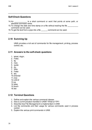 COE                                                                       Unit 1, Lesson 2




Self-Check Questions
14. An ____________ is a short command or word that points at some path, or
    absolute command name.
15. To change the date and time stamp on a file without reading the file __________
    command can be used.
16. To get the text from a pipe into a file ______ command can be used.



2.10 Summing Up
           UNIX provides a rich set of commands for file management, printing, process
           control, etc.


2.11 Answers to the self-check questions
      1. telnet, rlogin.
      2. False.
      3. ftp
      4. man.
      5. quota
      6. du.
      7. Who
      8. False
      9. lpq
      10. enscript
      11. nice
      12. cntrl-Z
      13. ps
      14. alias
      15. touch
      16. tee


2.12 Terminal Questions
      1. Define and explain the various command classes
      2. How is communication handled in UNIX? What is FTP?
      3. Describe how File Management is implemented in UNIX
      4. List the commands and their usage for various commands used in process
         control
      5. Explain the various print commands in UNIX




30
 