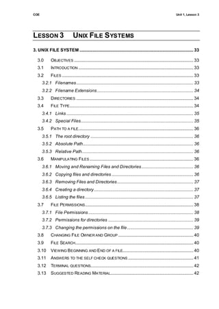 COE                                                                                                                      Unit 1, Lesson 3




LESSON 3                        UNIX FILE S YSTEMS
3. UNIX FILE SYSTEM ....................................................................................................... 33

   3.0       OBJECTIVES ............................................................................................................ 33
   3.1       INTRODUCTION ........................................................................................................ 33
   3.2       FILES ....................................................................................................................... 33
      3.2.1 Filenames .......................................................................................................... 33
      3.2.2 Filename Extensions ....................................................................................... 34
   3.3       DIRECTORIES .......................................................................................................... 34
   3.4       FILE TYPE................................................................................................................ 34
      3.4.1 Links ................................................................................................................... 35
      3.4.2 Special Files...................................................................................................... 35
   3.5       PATH TO A FILE ........................................................................................................ 36
      3.5.1 The root directory ............................................................................................. 36
      3.5.2 Absolute Path.................................................................................................... 36
      3.5.3 Relative Path..................................................................................................... 36
   3.6       MANIPULATING FILES .............................................................................................. 36
      3.6.1 Moving and Renaming Files and Directories ............................................... 36
      3.6.2 Copying files and directories .......................................................................... 36
      3.6.3 Removing Files and Directories ..................................................................... 37
      3.6.4 Creating a directory.......................................................................................... 37
      3.6.5 Listing the files .................................................................................................. 37
   3.7       FILE PERMISSIONS .................................................................................................. 38
      3.7.1 File Permissions ............................................................................................... 38
      3.7.2 Permissions for directories ............................................................................. 39
      3.7.3 Changing the permissions on the file ............................................................ 39
   3.8       CHANGING FILE OWNER AND GROUP .................................................................... 40
   3.9       FILE SEARCH........................................................................................................... 40
   3.10      VIEWING BEGINNING AND END OF A FILE................................................................ 40
   3.11      ANSWERS TO THE SELF CHECK QUESTIONS ........................................................... 41
   3.12      TERMINAL QUESTIONS............................................................................................. 42
   3.13      SUGGESTED READING MATERIAL........................................................................... 42
 