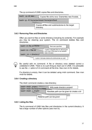 COE                                                                                    Unit 1, Lesson 3



      The cp command of UNIX copies files and directories..

      bash> cp old new             Copies file old to new. Overwrites new if exists.
      bash> cp –R /home/joe/bread /home/jam/food

                              Copies all files and subdirectories to the target
                              directory


3.6.3 Removing Files and Directories

      Often you want to files or some directory (including its contents). For example
      you may be cleaning your system. The rm command deletes files and
      directories.

       bash> rm file.txt my.txt                     Removes specified
                                                    files.
                                           -f option indicates that rm will not give
       bash> rm –f file.txt
                                           error even if file given to be deleted
                                           does not exist.
       bash> rm –r directory1

                          -r option indicates delete all subdirectories as well.



      Be careful with rm command. A file or directory once deleted cannot e
      undeleted in UNIX. There is no such thing as trash can in UNIX. It is advisable
      to use the –i option of rm command all the time. See man rm for details.

      If a directory is empty, then it can be deleted using rmdir command. See man
      rmdir for details.

3.6.4 Creating a directory

      The mkdir command creates a new directory.
       bash> mkdir project             Will create directory project/
       bash> mkdir /home/anmol/data
       bash> mkdir ../../myDir      Absolute path can be given to create a dir

                                Relative path can be given

3.6.5 Listing the files

      The ls command of UNIX lists files and directories in the current directory. lt
      has a large number of other options (see man ls).




                                                                                                    37
 