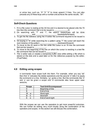 COE                                                                           Unit 1, Lesson 4



       or arrow key; such as, "k" "k" "k" to move upward 3 lines. You can also
       precede any of these keys with a number and achieve the same results, "3k".



Self-Check Questions
1. If in a file cursor is resting at the 34 line and it is desired to be placed onto the 74
   line then the command that is to be issued is _____________G.
2. On searching with ―?‖ and ―/‖, the search respectively will be done
   ______________ and ____________________. (backwards/forward).
3. To get the file statistics using the VI editor the command required to be issued is
   ___________.
4. On keying in ―N‖ while searching for a pattern using ―?‖ the cursor will reach the
   next instance of the pattern ________________. (backward/forward)
5. To move to the 25 word in the line while the cursor is on 18 line the command
   that can be issued is ___________.
6. To move to the beginning of the line on which the cursor is residing in a text file
   the command that can be issued is __________.
7. The vi editor sets or creates a temporary buffer area while editing a file which is
   stored on the disk and is used later on for the reference purpose by the editor.
   (True/False)




4.8    Editing using scopes
       vi commands have scope built into them. For example, when you say ‗dd‘
       then first ‗d‘ indicates the delete operations and the second ‗d‘ tells it to apply
       the command on a line. Similarly, ‗yy‘ yanks a line. But the commands like ‗d‘
       and ‗y‘ can be given a scope and VI commands also have upper case
       versions.

               Scope             Text Unit Encompassed
               0                 Beginning of line
               $                 End of line
               W w               Word right
               B b               Word left
               E e               End of word right


       With the scopes we can use the operators to get more powerful outcomes.
       We can further do editing very much locally using the combination of the
       operators and scopes. In this section we will discuss this combination.




                                                                                           49
 