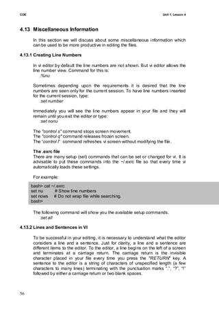 COE                                                                          Unit 1, Lesson 4




4.13 Miscellaneous Information
       In this section we will discuss about some miscellaneous information which
       can be used to be more productive in editing the files.

4.13.1 Creating Line Numbers

       In vi editor by default the line numbers are not shown. But vi editor allows the
       line number view. Command for this is:
           :%nu

       Sometimes depending upon the requirements it is desired that the line
       numbers are seen only for the current session. To have line numbers inserted
       for the current session, type:
           :set number

       Immediately you will see the line numbers appear in your file and they will
       remain until you exit the editor or type:
          :set nonu

       The "control s" command stops screen movement.
       The "control q" command releases frozen screen.
       The ―control l‖ command refreshes vi screen without modifying the file.

       The .exrc file
       There are many setup (set) commands that can be set or changed for vi. It is
       advisable to put these commands into the ~/.exrc file so that every time vi
       automatically loads these settings.

       For example:

      bash> cat ~/.exrc
      set nu      # Show line numbers
      set nows # Do not wrap file while searching.
      bash>

       The following command will show you the available setup commands.
          :set all

4.13.2 Lines and Sentences in VI

       To be successful in your editing, it is necessary to understand what the editor
       considers a line and a sentence. Just for clarity, a line and a sentence are
       different items to the editor. To the editor, a line begins on the left of a screen
       and terminates at a carriage return. The carriage return is the invisible
       character placed in your file every time you press the "RETURN" key. A
       sentence to the editor is a string of characters of unspecified length (a few
       characters to many lines) terminating with the punctuation marks ―.‖, ―?‖, ―!‖
       followed by either a carriage return or two blank spaces.



56
 